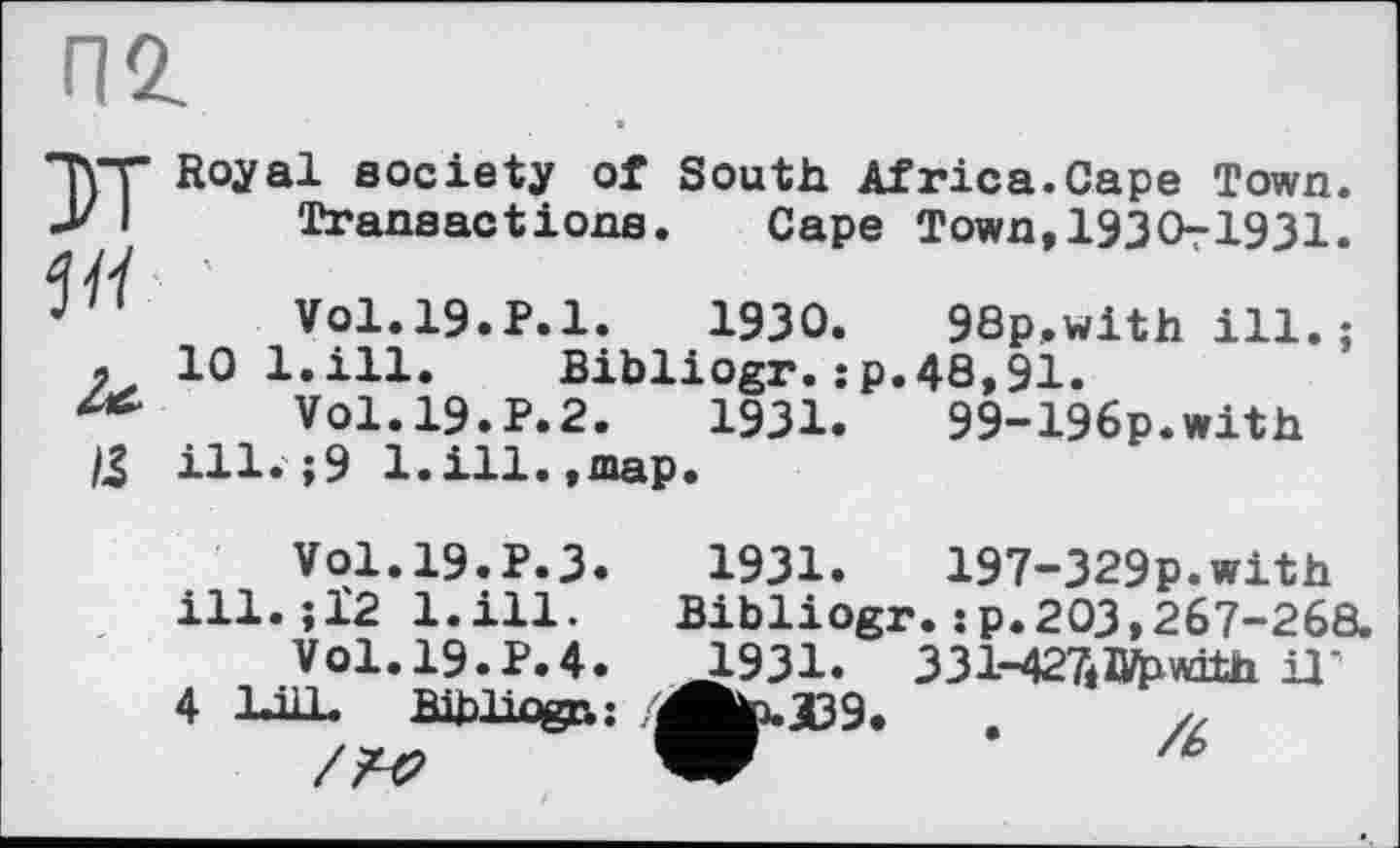 ﻿пг
*Ћ"Г Royal society of South Africa.Cape Town.
У I	Transactions. Cape Town,1930-1931.
4/V
J	V01.19.P.1.	1930. 98p.with ill.;
л 10 l.ill. Bibliogr.:p.48,91.
Vol.19.P.2.	1931.	99-196p.with
/3 ill.;9 l.ill.,map.
Vol.19.P.3, ill. ;1'2 l.ill.
V01.19.P.4.
4 lull. Bibliogr.;
1931.	197-329p.with
Bibliogr. ; p. 203,267-268. 1931. 331-427iIVpwitn il’